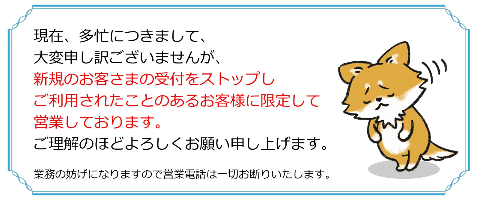 現在、多忙につきまして、大変申し訳ありませんが、新規のお客さまの受付をストップし、ご利用されたことのあるお客様に限定して営業しております。ご理解のほどよろしくお願い申し上げます。